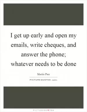 I get up early and open my emails, write cheques, and answer the phone; whatever needs to be done Picture Quote #1