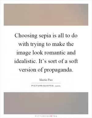 Choosing sepia is all to do with trying to make the image look romantic and idealistic. It’s sort of a soft version of propaganda Picture Quote #1