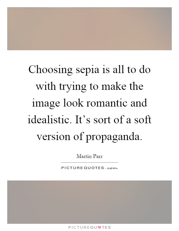 Choosing sepia is all to do with trying to make the image look romantic and idealistic. It's sort of a soft version of propaganda Picture Quote #1