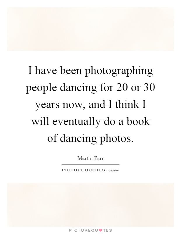 I have been photographing people dancing for 20 or 30 years now, and I think I will eventually do a book of dancing photos Picture Quote #1