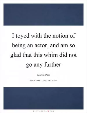 I toyed with the notion of being an actor, and am so glad that this whim did not go any further Picture Quote #1