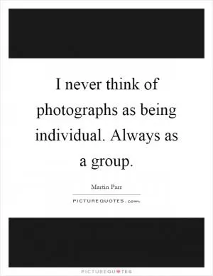 I never think of photographs as being individual. Always as a group Picture Quote #1