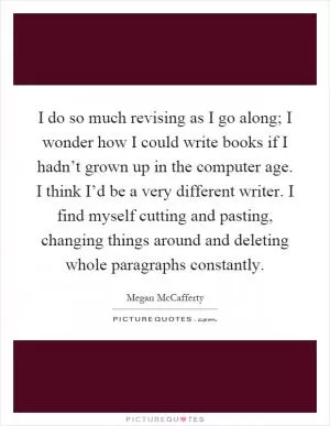 I do so much revising as I go along; I wonder how I could write books if I hadn’t grown up in the computer age. I think I’d be a very different writer. I find myself cutting and pasting, changing things around and deleting whole paragraphs constantly Picture Quote #1