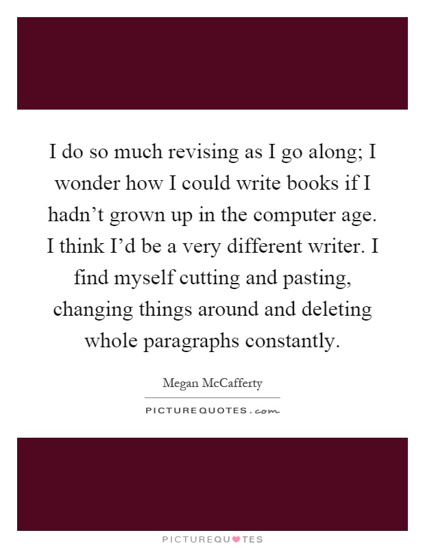 I do so much revising as I go along; I wonder how I could write books if I hadn't grown up in the computer age. I think I'd be a very different writer. I find myself cutting and pasting, changing things around and deleting whole paragraphs constantly Picture Quote #1