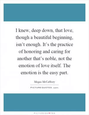 I knew, deep down, that love, though a beautiful beginning, isn’t enough. It’s the practice of honoring and caring for another that’s noble, not the emotion of love itself. The emotion is the easy part Picture Quote #1