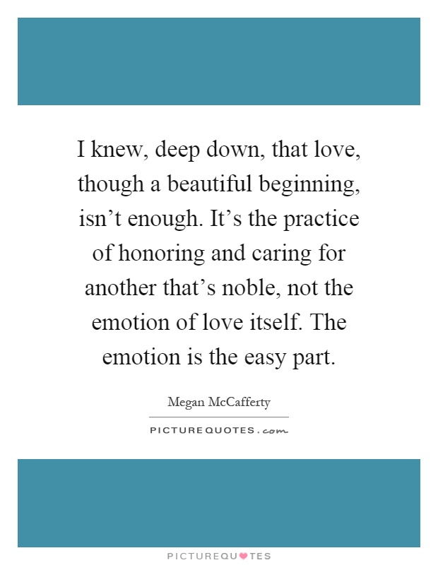 I knew, deep down, that love, though a beautiful beginning, isn't enough. It's the practice of honoring and caring for another that's noble, not the emotion of love itself. The emotion is the easy part Picture Quote #1