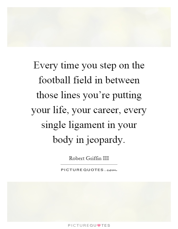 Every time you step on the football field in between those lines you're putting your life, your career, every single ligament in your body in jeopardy Picture Quote #1