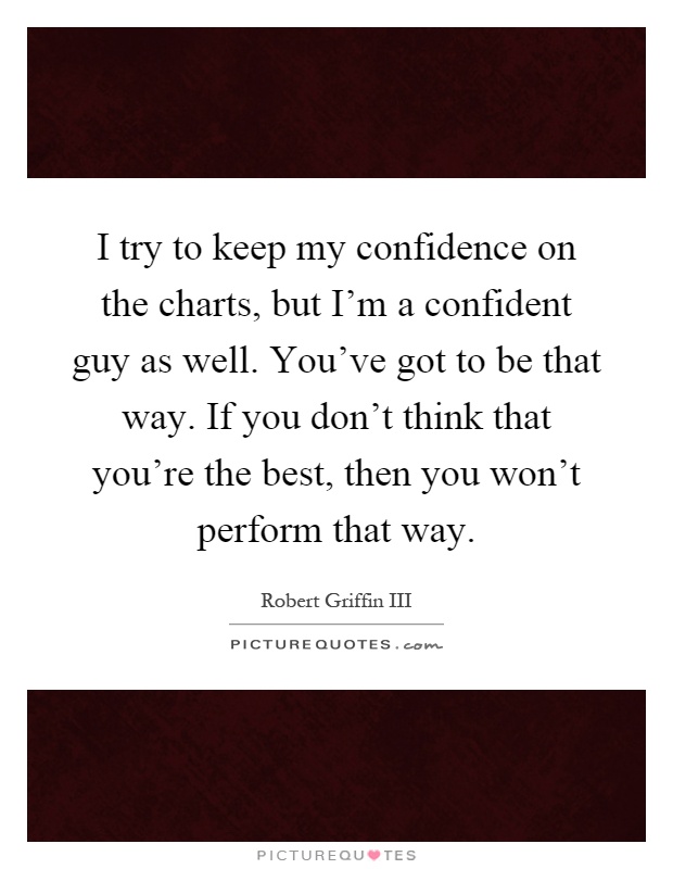 I try to keep my confidence on the charts, but I'm a confident guy as well. You've got to be that way. If you don't think that you're the best, then you won't perform that way Picture Quote #1