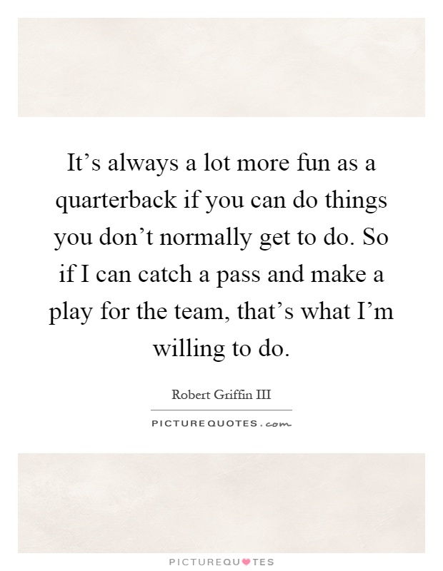 It's always a lot more fun as a quarterback if you can do things you don't normally get to do. So if I can catch a pass and make a play for the team, that's what I'm willing to do Picture Quote #1