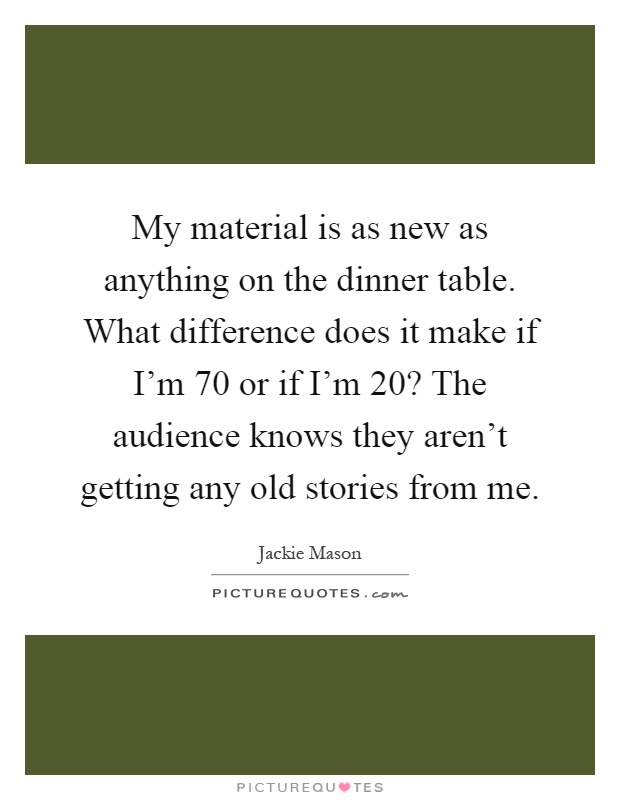 My material is as new as anything on the dinner table. What difference does it make if I'm 70 or if I'm 20? The audience knows they aren't getting any old stories from me Picture Quote #1