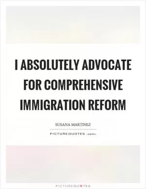 I absolutely advocate for comprehensive immigration reform Picture Quote #1