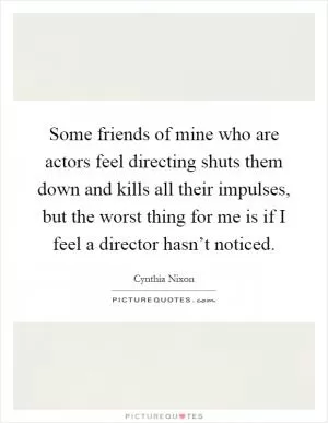 Some friends of mine who are actors feel directing shuts them down and kills all their impulses, but the worst thing for me is if I feel a director hasn’t noticed Picture Quote #1