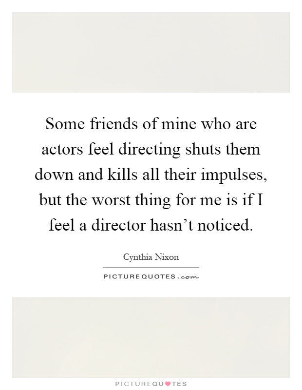 Some friends of mine who are actors feel directing shuts them down and kills all their impulses, but the worst thing for me is if I feel a director hasn't noticed Picture Quote #1