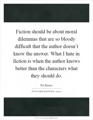 Fiction should be about moral dilemmas that are so bloody difficult that the author doesn’t know the answer. What I hate in fiction is when the author knows better than the characters what they should do Picture Quote #1