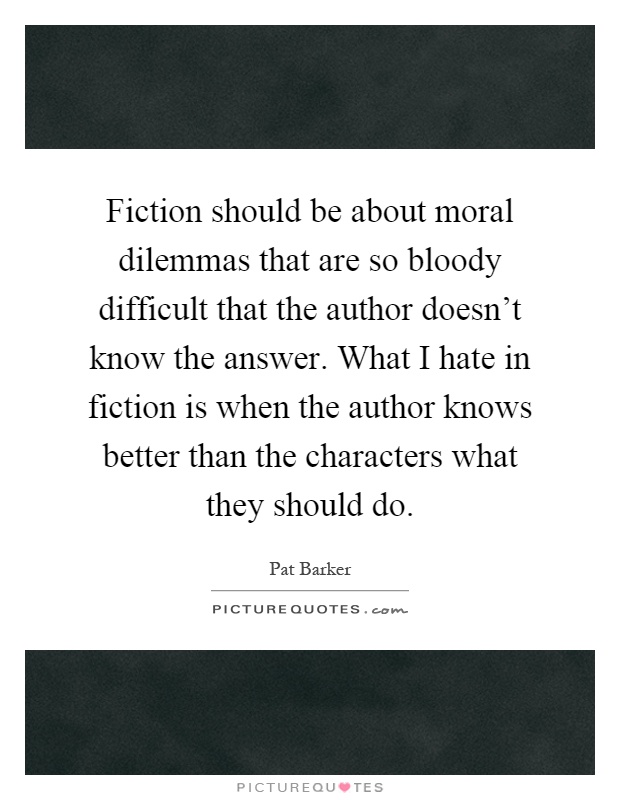 Fiction should be about moral dilemmas that are so bloody difficult that the author doesn't know the answer. What I hate in fiction is when the author knows better than the characters what they should do Picture Quote #1