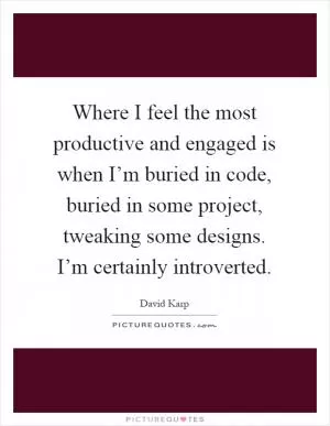 Where I feel the most productive and engaged is when I’m buried in code, buried in some project, tweaking some designs. I’m certainly introverted Picture Quote #1