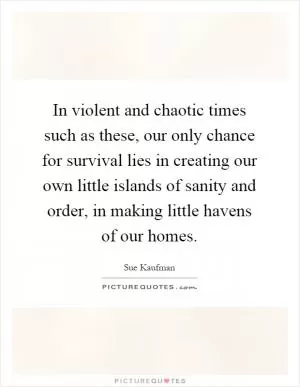 In violent and chaotic times such as these, our only chance for survival lies in creating our own little islands of sanity and order, in making little havens of our homes Picture Quote #1