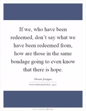 If we, who have been redeemed, don’t say what we have been redeemed from, how are those in the same bondage going to even know that there is hope Picture Quote #1