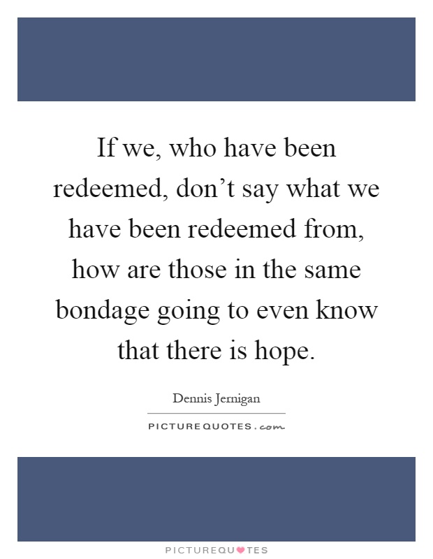If we, who have been redeemed, don't say what we have been redeemed from, how are those in the same bondage going to even know that there is hope Picture Quote #1
