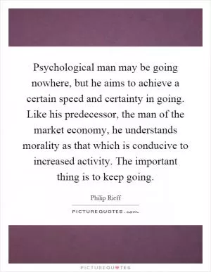 Psychological man may be going nowhere, but he aims to achieve a certain speed and certainty in going. Like his predecessor, the man of the market economy, he understands morality as that which is conducive to increased activity. The important thing is to keep going Picture Quote #1
