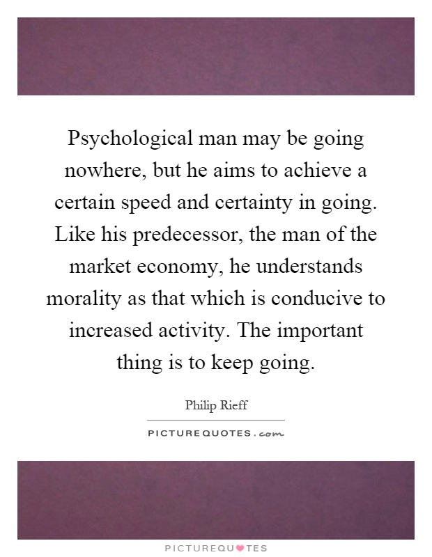 Psychological man may be going nowhere, but he aims to achieve a certain speed and certainty in going. Like his predecessor, the man of the market economy, he understands morality as that which is conducive to increased activity. The important thing is to keep going Picture Quote #1