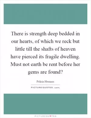 There is strength deep bedded in our hearts, of which we reck but little till the shafts of heaven have pierced its fragile dwelling. Must not earth be rent before her gems are found? Picture Quote #1