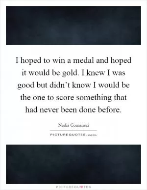 I hoped to win a medal and hoped it would be gold. I knew I was good but didn’t know I would be the one to score something that had never been done before Picture Quote #1