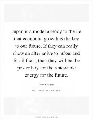 Japan is a model already to the lie that economic growth is the key to our future. If they can really show an alternative to nukes and fossil fuels, then they will be the poster boy for the renewable energy for the future Picture Quote #1