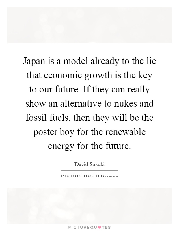 Japan is a model already to the lie that economic growth is the key to our future. If they can really show an alternative to nukes and fossil fuels, then they will be the poster boy for the renewable energy for the future Picture Quote #1
