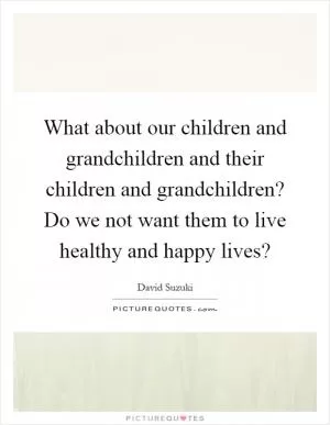What about our children and grandchildren and their children and grandchildren? Do we not want them to live healthy and happy lives? Picture Quote #1