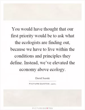 You would have thought that our first priority would be to ask what the ecologists are finding out, because we have to live within the conditions and principles they define. Instead, we’ve elevated the economy above ecology Picture Quote #1
