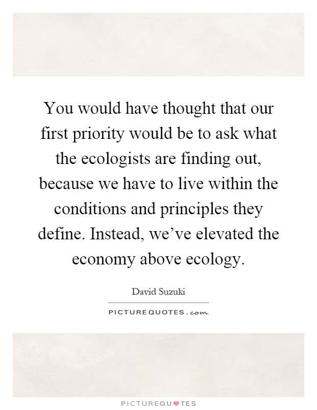 You would have thought that our first priority would be to ask what the ecologists are finding out, because we have to live within the conditions and principles they define. Instead, we've elevated the economy above ecology Picture Quote #1
