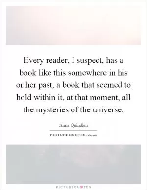 Every reader, I suspect, has a book like this somewhere in his or her past, a book that seemed to hold within it, at that moment, all the mysteries of the universe Picture Quote #1