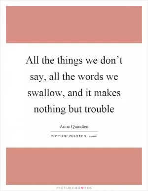 All the things we don’t say, all the words we swallow, and it makes nothing but trouble Picture Quote #1