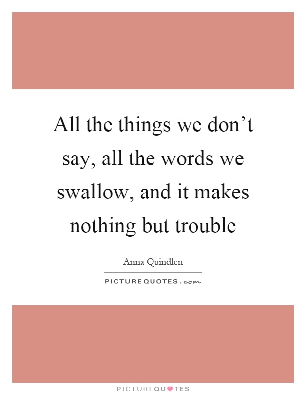All the things we don't say, all the words we swallow, and it makes nothing but trouble Picture Quote #1