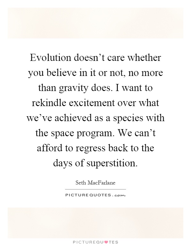 Evolution doesn't care whether you believe in it or not, no more than gravity does. I want to rekindle excitement over what we've achieved as a species with the space program. We can't afford to regress back to the days of superstition Picture Quote #1
