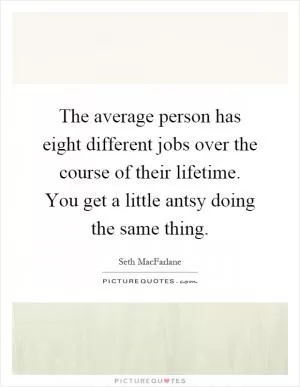 The average person has eight different jobs over the course of their lifetime. You get a little antsy doing the same thing Picture Quote #1