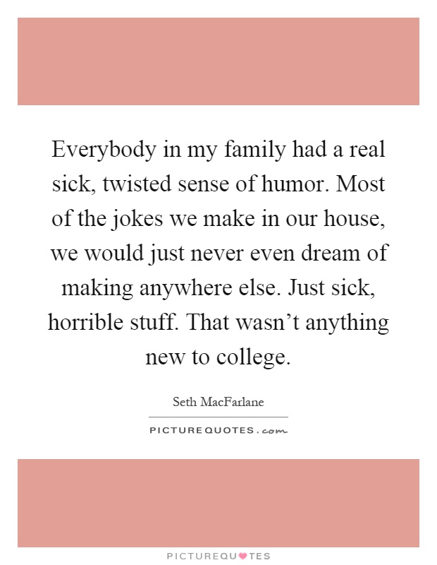 Everybody in my family had a real sick, twisted sense of humor. Most of the jokes we make in our house, we would just never even dream of making anywhere else. Just sick, horrible stuff. That wasn't anything new to college Picture Quote #1