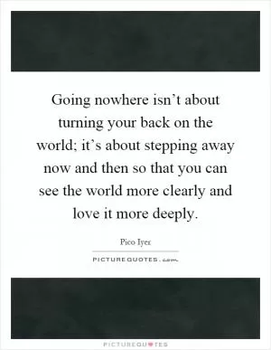 Going nowhere isn’t about turning your back on the world; it’s about stepping away now and then so that you can see the world more clearly and love it more deeply Picture Quote #1
