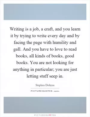 Writing is a job, a craft, and you learn it by trying to write every day and by facing the page with humility and gall. And you have to love to read books, all kinds of books, good books. You are not looking for anything in particular; you are just letting stuff seep in Picture Quote #1