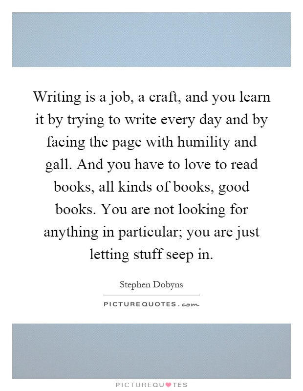 Writing is a job, a craft, and you learn it by trying to write every day and by facing the page with humility and gall. And you have to love to read books, all kinds of books, good books. You are not looking for anything in particular; you are just letting stuff seep in Picture Quote #1