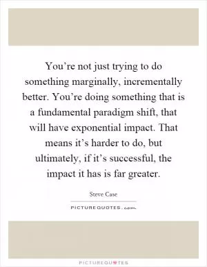 You’re not just trying to do something marginally, incrementally better. You’re doing something that is a fundamental paradigm shift, that will have exponential impact. That means it’s harder to do, but ultimately, if it’s successful, the impact it has is far greater Picture Quote #1