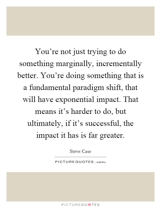 You're not just trying to do something marginally, incrementally better. You're doing something that is a fundamental paradigm shift, that will have exponential impact. That means it's harder to do, but ultimately, if it's successful, the impact it has is far greater Picture Quote #1