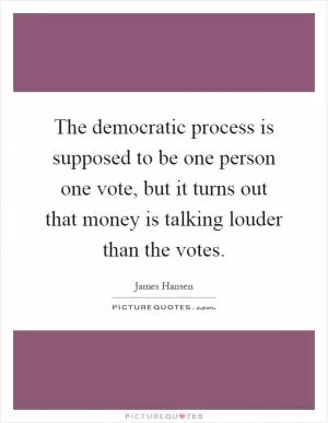 The democratic process is supposed to be one person one vote, but it turns out that money is talking louder than the votes Picture Quote #1