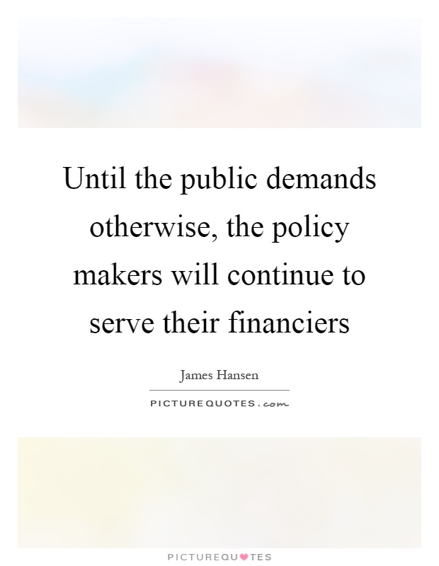 Until the public demands otherwise, the policy makers will continue to serve their financiers Picture Quote #1