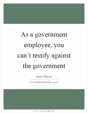 As a government employee, you can’t testify against the government Picture Quote #1