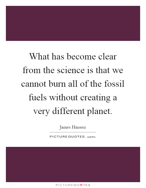 What has become clear from the science is that we cannot burn all of the fossil fuels without creating a very different planet Picture Quote #1