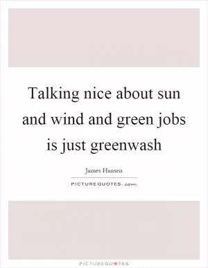 Talking nice about sun and wind and green jobs is just greenwash Picture Quote #1