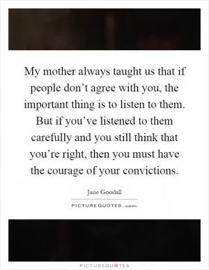 My mother always taught us that if people don’t agree with you, the important thing is to listen to them. But if you’ve listened to them carefully and you still think that you’re right, then you must have the courage of your convictions Picture Quote #1