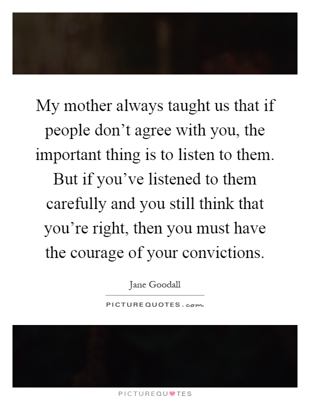 My mother always taught us that if people don't agree with you, the important thing is to listen to them. But if you've listened to them carefully and you still think that you're right, then you must have the courage of your convictions Picture Quote #1